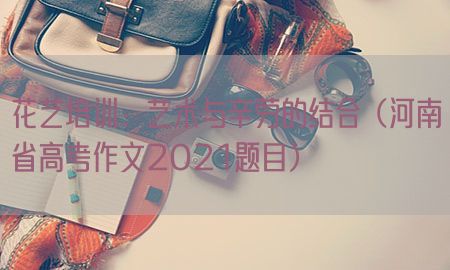 花艺培训：艺术与辛劳的结合（河南省高考作文2021题目）